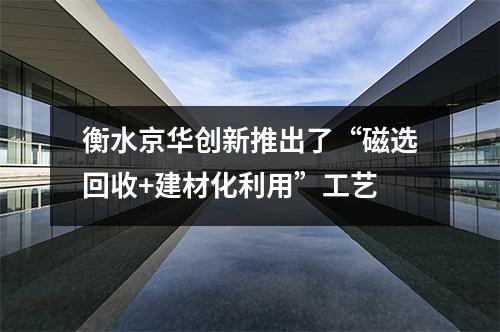 衡水京華創新推出了“磁選回收+建材化利用”工藝